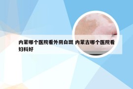 内蒙哪个医院看外阴白斑 内蒙古哪个医院看妇科好