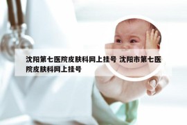 沈阳第七医院皮肤科网上挂号 沈阳市第七医院皮肤科网上挂号