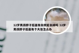 12岁男孩脖子后面有白斑能去掉吗 12岁男孩脖子后面有个大包怎么办