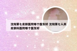 沈阳第七皮肤医院哪个医生好 沈阳第七人民皮肤科医院哪个医生好