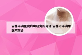 吉林丰满医院白斑研究所电话 吉林市丰满中医院简介