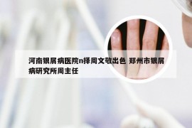 河南银屑病医院n择周文敬出色 郑州市银屑病研究所周主任