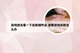 游戏想去看一下皮肤病咋治 想要游戏皮肤怎么办