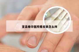 宜昌春华医院看皮肤怎么样