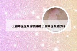 云南中医医院治银屑病 云南中医院皮肤科