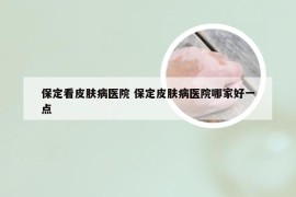 保定看皮肤病医院 保定皮肤病医院哪家好一点