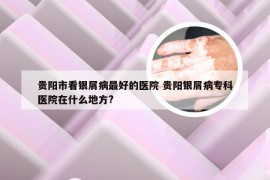 贵阳市看银屑病最好的医院 贵阳银屑病专科医院在什么地方?