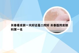 长春看皮肤一大好还是二院好 长春医院皮肤科第一名