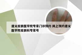 遵义皮肤医学院专家门诊预约 网上预约遵义医学院皮肤科专家号