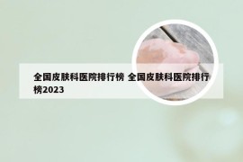 全国皮肤科医院排行榜 全国皮肤科医院排行榜2023