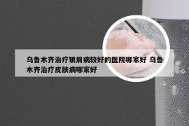 乌鲁木齐治疗银屑病较好的医院哪家好 乌鲁木齐治疗皮肤病哪家好