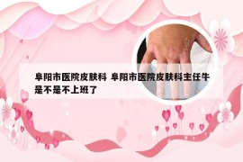 阜阳市医院皮肤科 阜阳市医院皮肤科主任牛是不是不上班了