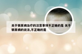 关于银屑病治疗的注意事项不正确的是 关于银屑病的说法,不正确的是