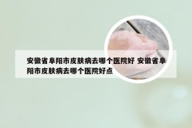 安徽省阜阳市皮肤病去哪个医院好 安徽省阜阳市皮肤病去哪个医院好点