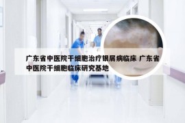 广东省中医院干细胞治疗银屑病临床 广东省中医院干细胞临床研究基地