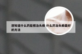 想知道什么药能根治头癣 什么药治头癣最好的方法