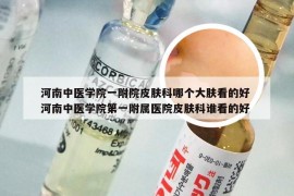 河南中医学院一附院皮肤科哪个大肤看的好 河南中医学院第一附属医院皮肤科谁看的好