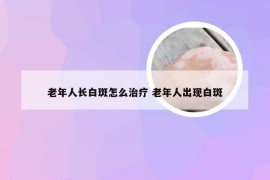 老年人长白斑怎么治疗 老年人出现白斑