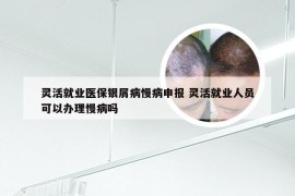 灵活就业医保银屑病慢病申报 灵活就业人员可以办理慢病吗