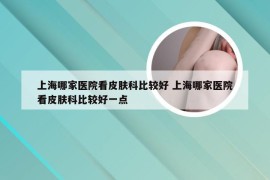 上海哪家医院看皮肤科比较好 上海哪家医院看皮肤科比较好一点