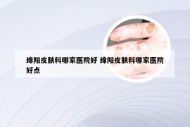 绵阳皮肤科哪家医院好 绵阳皮肤科哪家医院好点