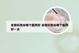 皮肤科衡水哪个医院好 皮肤科衡水哪个医院好一点