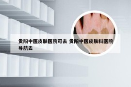 贵阳中医皮肤医院可去 贵阳中医皮肤科医院导航去