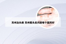 苏州治头癣 苏州看头皮问题哪个医院好