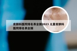 皮肤科医院排名表全国2023 儿童皮肤科医院排名表全国