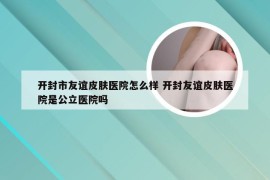 开封市友谊皮肤医院怎么样 开封友谊皮肤医院是公立医院吗