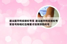 遵义医学院皮肤科专家 遵义医学院皮肤科专家挂号陈晓红在哪里才挂得到他的号