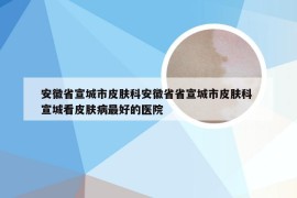 安徽省宣城市皮肤科安徽省省宣城市皮肤科 宣城看皮肤病最好的医院