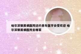 哈尔滨银屑病医院还约青年医学会受欢迎 哈尔滨银屑病医院去哪家