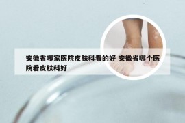 安徽省哪家医院皮肤科看的好 安徽省哪个医院看皮肤科好