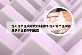 沈阳什么医院看皮肤科最好 沈阳哪个医院看皮肤科比较好的医院