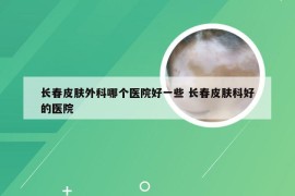 长春皮肤外科哪个医院好一些 长春皮肤科好的医院