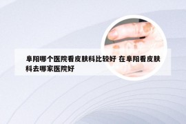 阜阳哪个医院看皮肤科比较好 在阜阳看皮肤科去哪家医院好