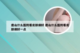 唐山什么医院看皮肤病好 唐山什么医院看皮肤病好一点