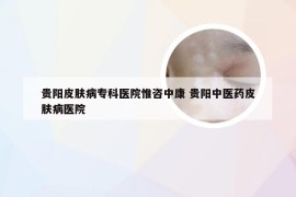 贵阳皮肤病专科医院惟咨中康 贵阳中医药皮肤病医院