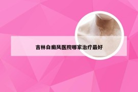 吉林白癜风医院哪家治疗最好