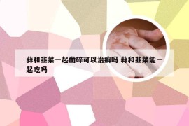 蒜和韭菜一起凿碎可以治癣吗 蒜和韭菜能一起吃吗