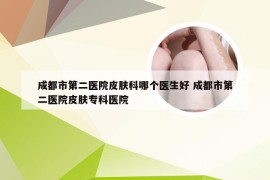 成都市第二医院皮肤科哪个医生好 成都市第二医院皮肤专科医院