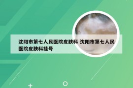 沈阳市第七人民医院皮肤科 沈阳市第七人民医院皮肤科挂号