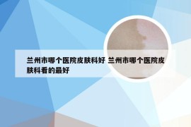 兰州市哪个医院皮肤科好 兰州市哪个医院皮肤科看的最好