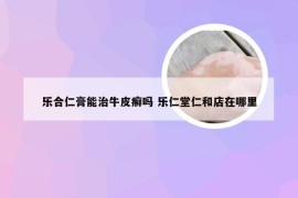 乐合仁膏能治牛皮癣吗 乐仁堂仁和店在哪里