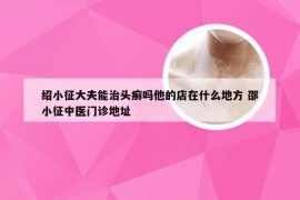 绍小征大夫能治头癣吗他的店在什么地方 邵小征中医门诊地址