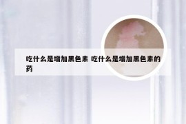 吃什么是增加黑色素 吃什么是增加黑色素的药