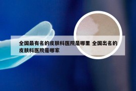 全国最有名的皮肤科医院是哪里 全国出名的皮肤科医院是哪家