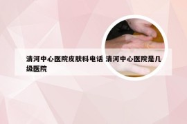 清河中心医院皮肤科电话 清河中心医院是几级医院