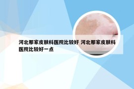 河北那家皮肤科医院比较好 河北那家皮肤科医院比较好一点